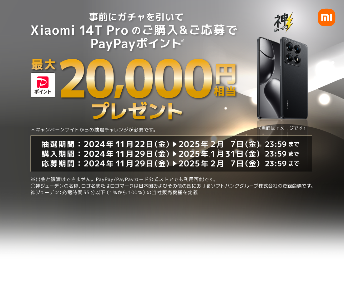 事前にガチャを引いて Xiaomi 14T Pro のご購入＆ご応募で PayPayポイント※ 最大20,000円相当プレゼント ※キャンペーンサイトからの抽選チャレンジが必要です。 〈画面はイメージです〉 抽選期間：2024年11月22日(金) → 2025年2月7日(金) 23:59まで 購入期間：2024年11月22日(金) → 2025年1月31日(金) 23:59まで 応募期間：2024年11月22日(金) → 2025年2月7日(金) 23:59まで ※出金と譲渡はできません。PayPay/PayPayカード公式ストアでも利用可能です。⚪︎神ジューデンの名称、ロゴ名またはロゴマークは日本国およびその他の国におけるソフトバンクグループ株式会社の登録商標です。 神ジューデン：充電時間35分以下(1％から100％)の当社販売機種を定義